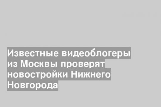 Известные видеоблогеры из Москвы проверят новостройки Нижнего Новгорода