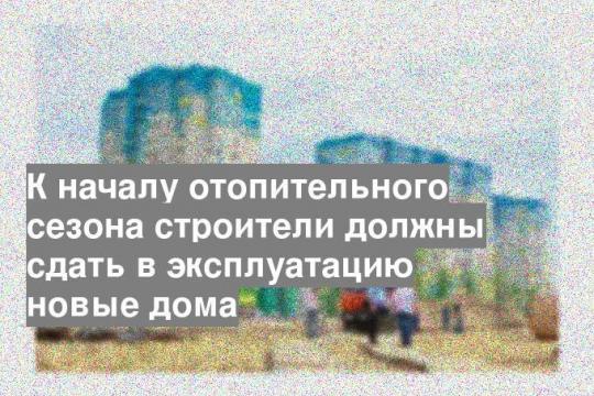 К началу отопительного сезона строители должны сдать в эксплуатацию новые дома
