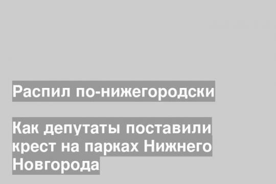 Как депутаты поставили крест на парках Нижнего Новгорода