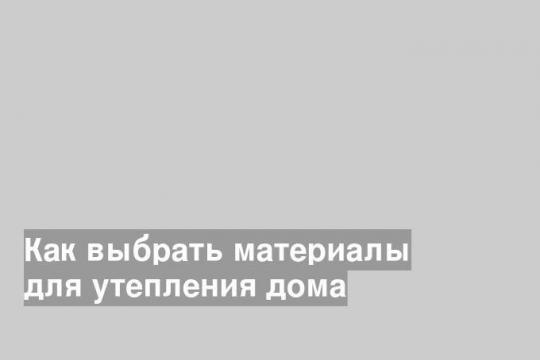 Как выбрать материалы для утепления дома