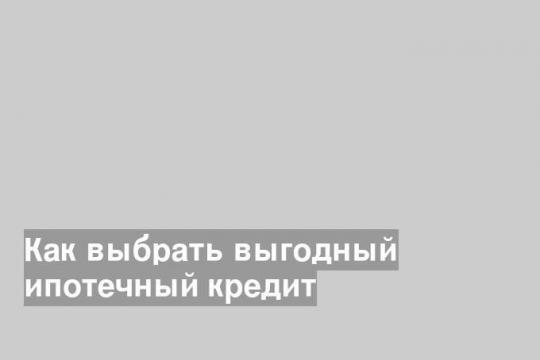 Как выбрать выгодный ипотечный кредит