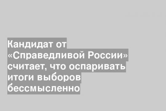 Кандидат от «Справедливой России» считает, что оспаривать итоги выборов бессмысленно