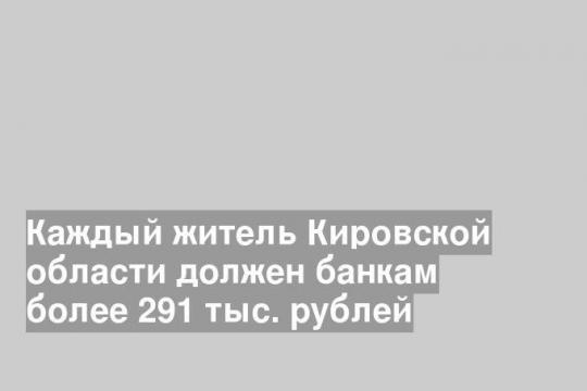 Каждый житель Кировской области должен банкам более 291 тыс. рублей