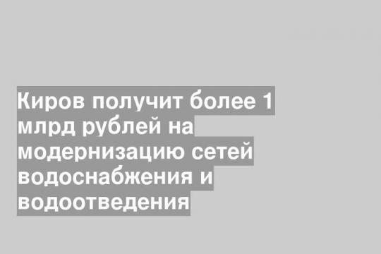 Киров получит более 1 млрд рублей на модернизацию сетей водоснабжения и водоотведения