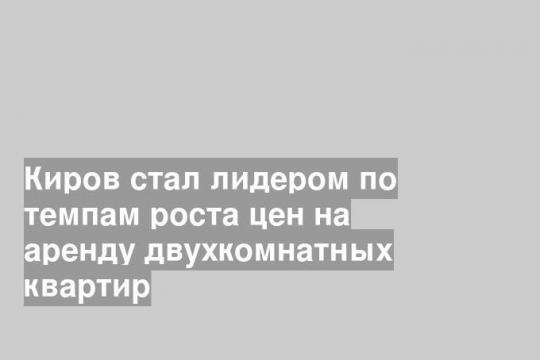 Киров стал лидером по темпам роста цен на аренду двухкомнатных квартир