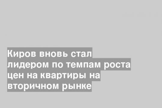 Киров вновь стал лидером по темпам роста цен на квартиры на вторичном рынке