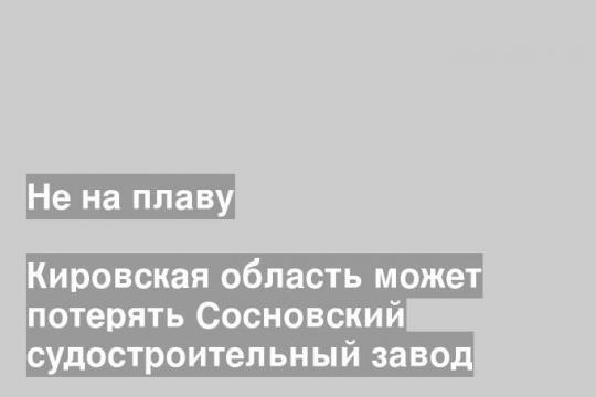 Кировская область может потерять Сосновский судостроительный завод