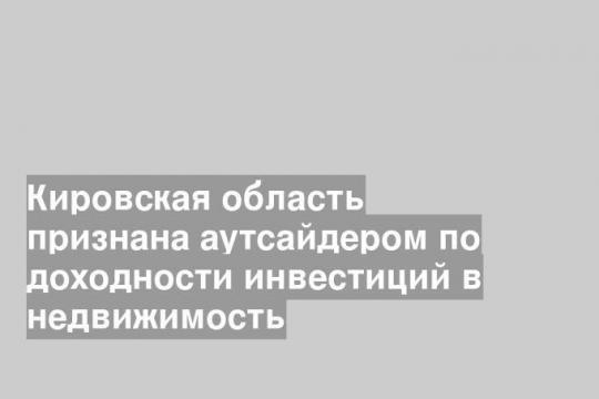 Кировская область признана аутсайдером по доходности инвестиций в недвижимость