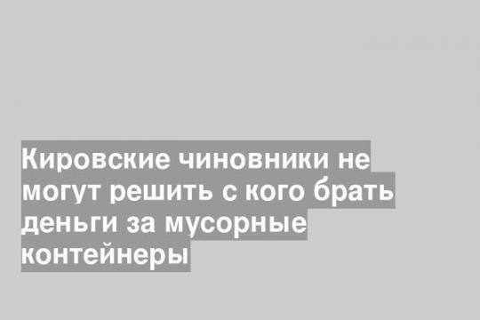 Кировские чиновники не могут решить с кого брать деньги за мусорные контейнеры