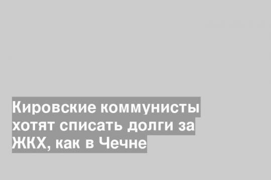 Кировские коммунисты хотят списать долги за ЖКХ, как в Чечне