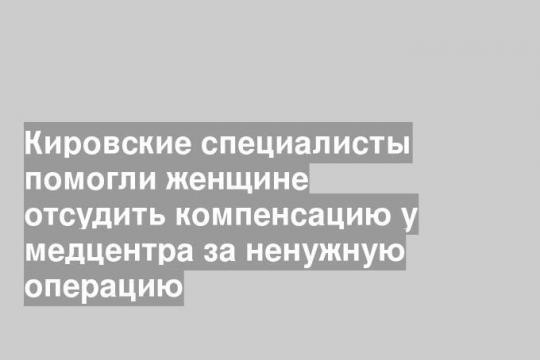 Кировские специалисты помогли женщине отсудить компенсацию у медцентра за ненужную операцию