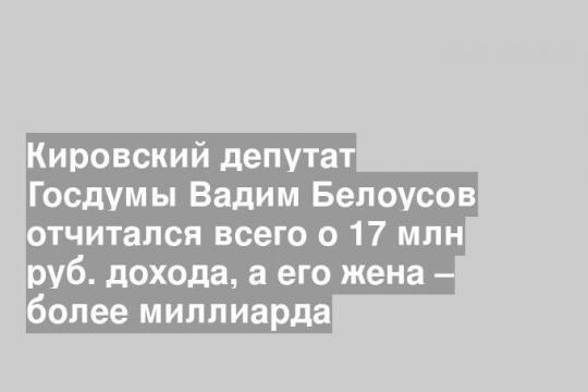 Кировский депутат Госдумы Вадим Белоусов отчитался всего о 17 млн руб. дохода, а его жена – более миллиарда