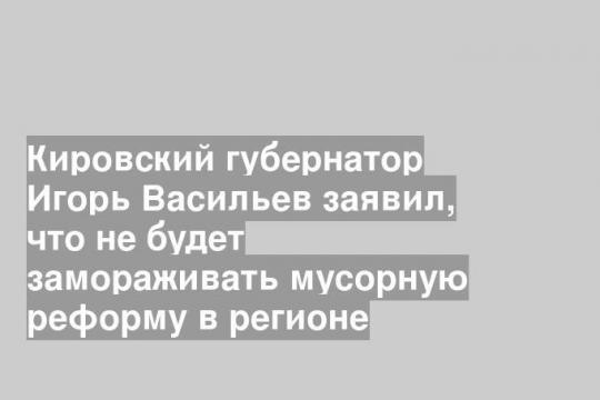 Кировский губернатор Игорь Васильев заявил, что не будет замораживать мусорную реформу в регионе