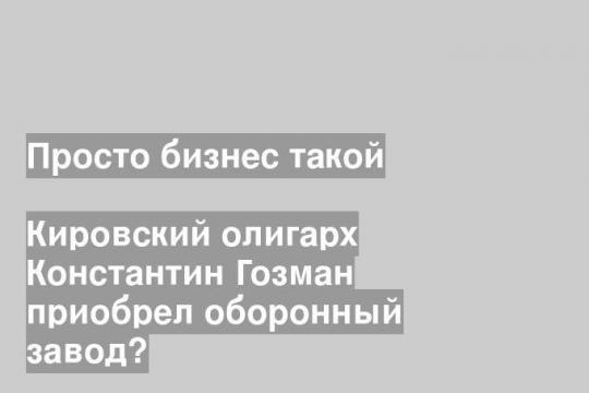 Кировский олигарх Константин Гозман приобрел оборонный завод?