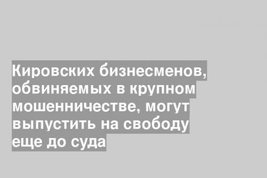 Кировских бизнесменов, обвиняемых в крупном мошенничестве, могут выпустить на свободу еще до суда