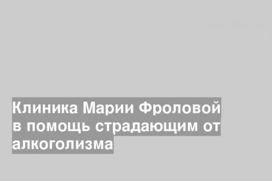 Клиника Марии Фроловой в помощь страдающим от алкоголизма