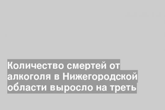Количество смертей от алкоголя в Нижегородской области выросло на треть