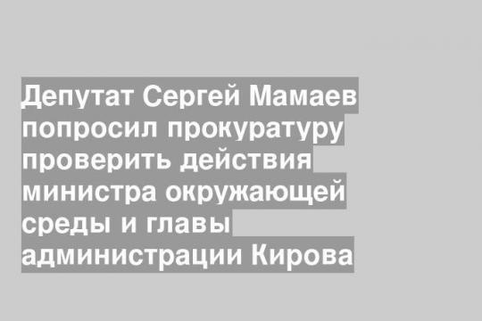 Депутат Сергей Мамаев попросил прокуратуру проверить действия министра окружающей среды и главы администрации Кирова
