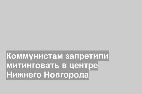 Коммунистам запретили митинговать в центре Нижнего Новгорода