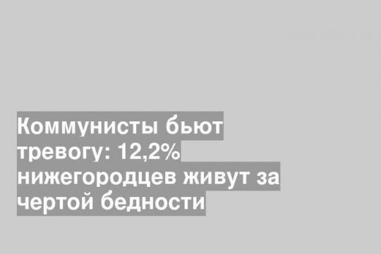 Коммунисты бьют тревогу: 12,2% нижегородцев живут за чертой бедности