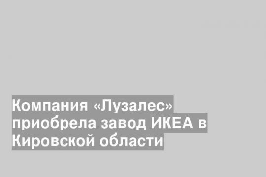 Компания «Лузалес» приобрела завод ИКЕА в Кировской области