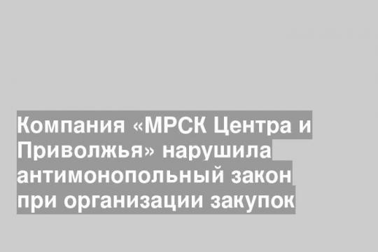 Компания «МРСК Центра и Приволжья» нарушила антимонопольный закон при организации закупок