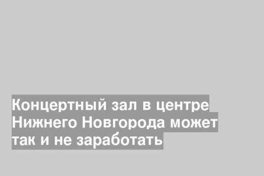 Концертный зал в центре Нижнего Новгорода может так и не заработать