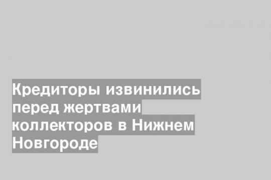 Кредиторы извинились перед жертвами коллекторов в Нижнем Новгороде