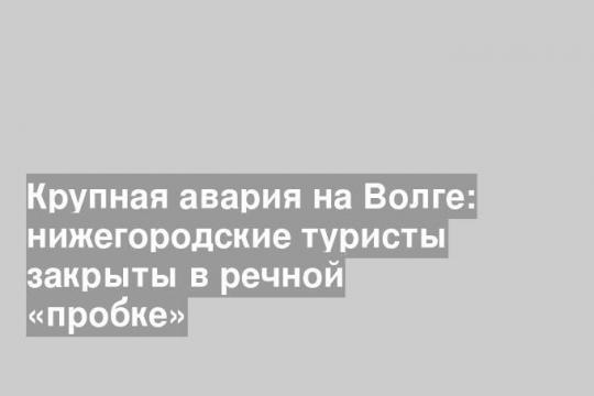 Крупная авария на Волге: нижегородские туристы закрыты в речной «пробке»