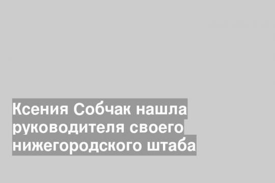 Ксения Собчак нашла руководителя своего нижегородского штаба