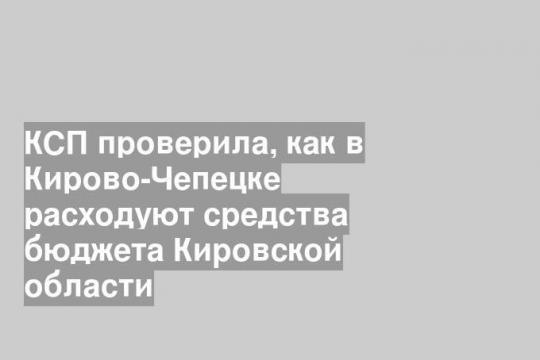 КСП проверила, как в Кирово-Чепецке расходуют средства бюджета Кировской области