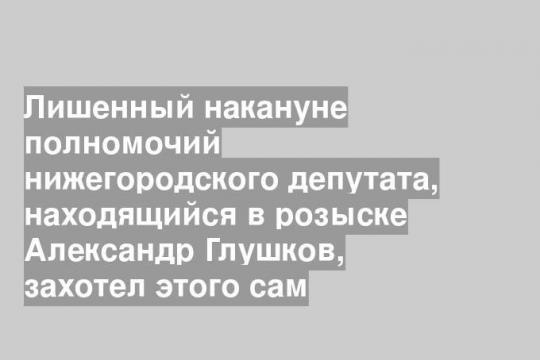 Лишенный накануне полномочий нижегородского депутата, находящийся в розыске Александр Глушков, захотел этого сам