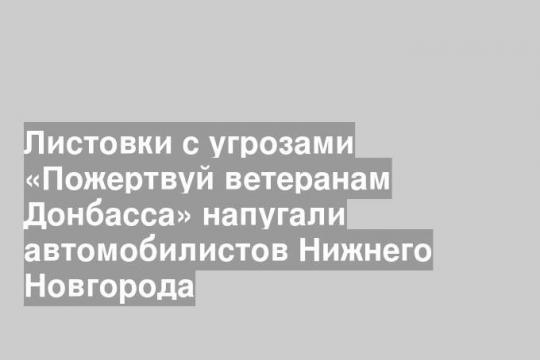 Листовки с угрозами «Пожертвуй ветеранам Донбасса» напугали автомобилистов Нижнего Новгорода