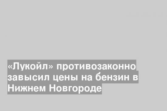 «Лукойл» противозаконно завысил цены на бензин в Нижнем Новгороде