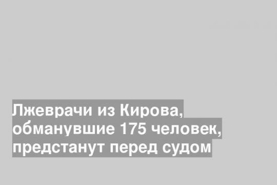 Лжеврачи из Кирова, обманувшие 175 человек, предстанут перед судом