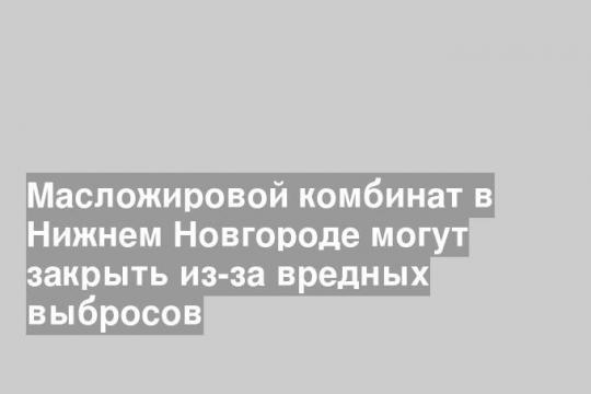 Масложировой комбинат в Нижнем Новгороде могут закрыть из-за вредных выбросов