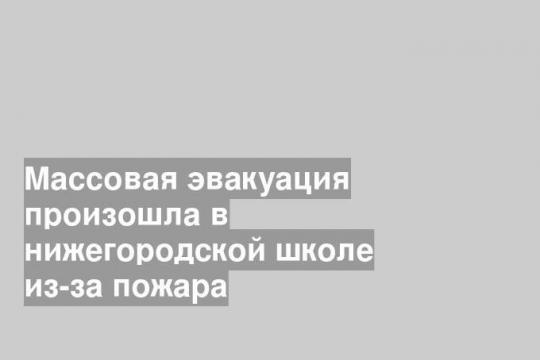 Массовая эвакуация произошла в нижегородской школе из-за пожара