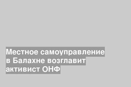 Местное самоуправление в Балахне возглавит активист ОНФ