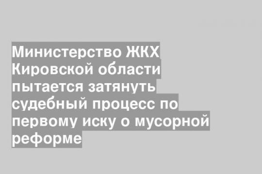 Министерство ЖКХ Кировской области пытается затянуть судебный процесс по первому иску о мусорной реформе