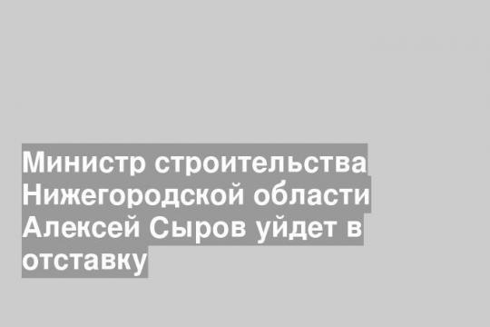 Министр строительства Нижегородской области Алексей Сыров уйдет в отставку