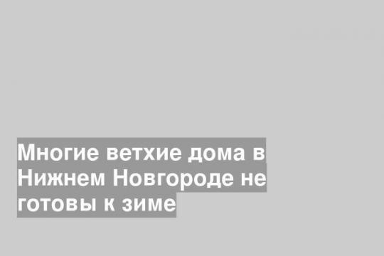 Многие ветхие дома в Нижнем Новгороде не готовы к зиме