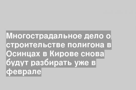 Многострадальное дело о строительстве полигона в Осинцах в Кирове снова будут разбирать уже в феврале