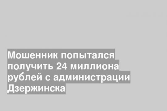 Мошенник попытался получить 24 миллиона рублей с администрации Дзержинска