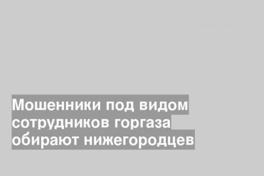 Мошенники под видом сотрудников горгаза обирают нижегородцев