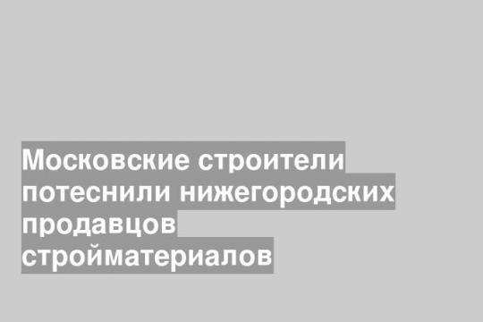 Московские строители потеснили нижегородских продавцов стройматериалов
