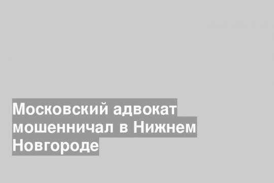 Московский адвокат мошенничал в Нижнем Новгороде