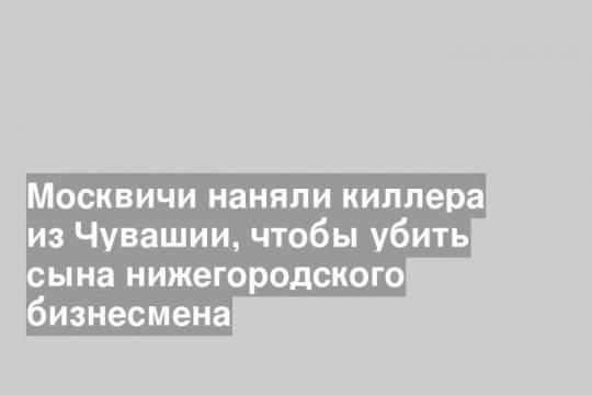 Москвичи наняли киллера из Чувашии, чтобы убить сына нижегородского бизнесмена
