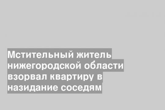 Мстительный житель нижегородской области взорвал квартиру в назидание соседям
