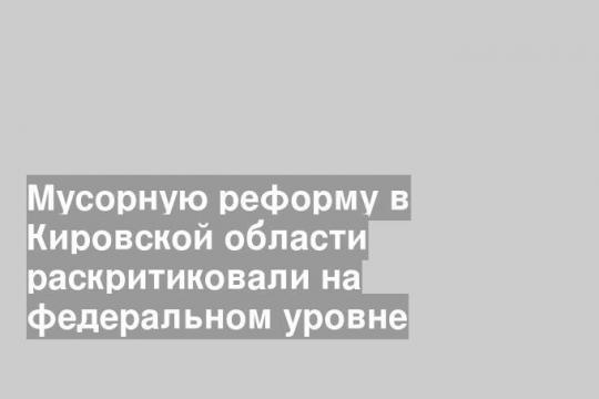 Мусорную реформу в Кировской области раскритиковали на федеральном уровне