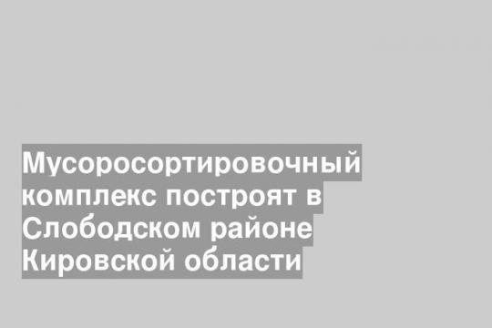 Мусоросортировочный комплекс построят в Слободском районе Кировской области